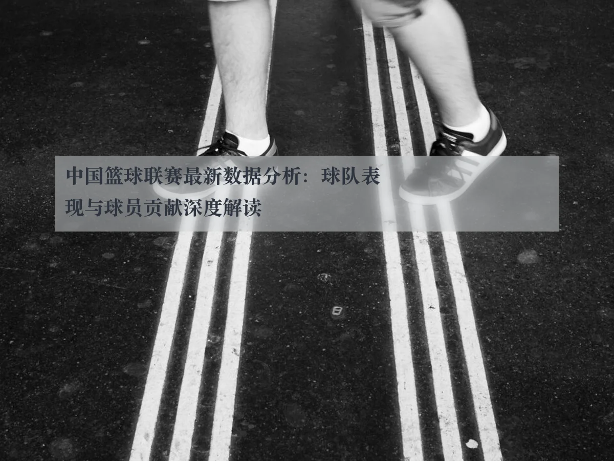 中国篮球联赛最新数据分析：球队表现与球员贡献深度解读